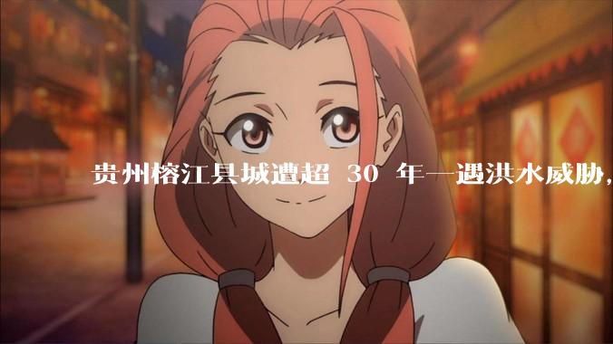 贵州榕江县城遭超 30 年一遇洪水威胁，最大商场被洪水淹没，目前当地情况如何？为什么此次洪水这么大？