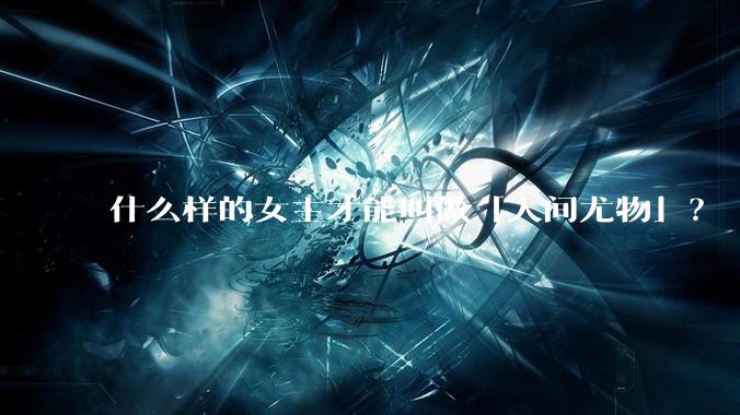 什么样的女主才能叫做「人间尤物」？