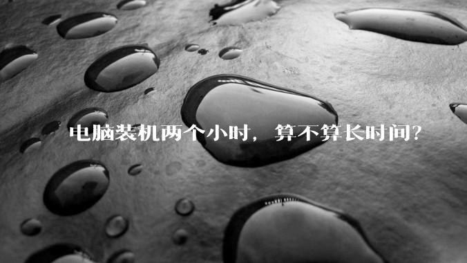 电脑装机两个小时，算不算长时间？