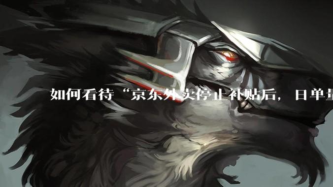 如何看待“京东外卖停止补贴后，日单量跌至两万单”这件事？