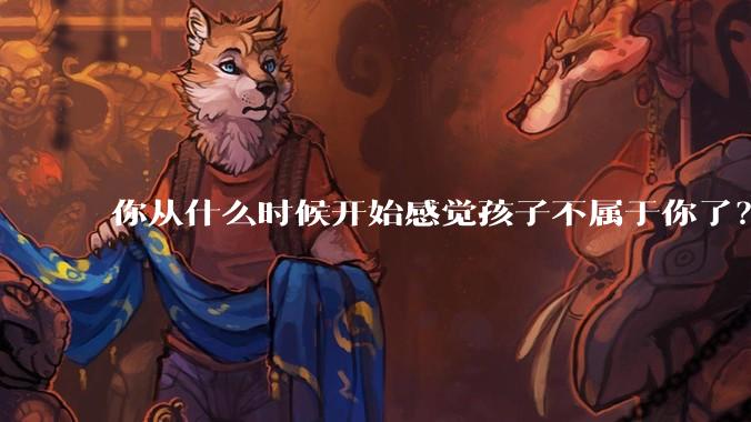 你从什么时候开始感觉孩子不属于你了？