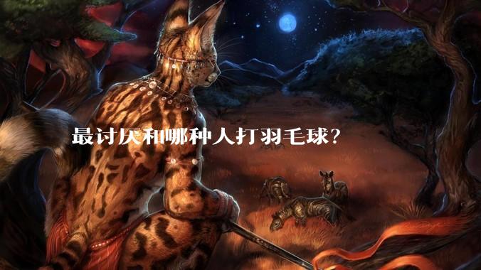 最讨厌和哪种人打羽毛球？